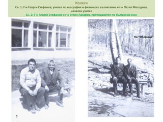 Колеги 
Сн. 1: Г-н Георги Стефанов, учител по география и физическо възпитание и г-н Петко Методиев, 
начален учител 
Сн. 2: Г-н Георги Стефанов и г-н Стоян Лазаров, преподавател по български език 
1 2 
На “Оборище” 
 