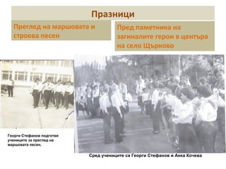 Празници 
Преглед на маршовата и 
строева песен 
Пред паметника на 
загиналите герои в центъра 
на село Щърково 
Сред учениците са Георги Стефанов и Анка Кочева 
Георги Стефанов подготвя 
учениците за преглед на 
маршовата песен. 
 