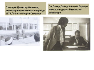 Господин Димитър Филипов, 
директор на училището в периода 
1978 / 81 и г-н Георги Стефанов 
Г-н Давид Давидов и г-жа Варвара 
Николова- двама бивши зам. 
директори 
 