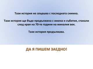 Тази история не свършва с последната снимка. 
Тази история ще бъде продължена с имена и събития, станали 
след края на 70-те години на миналия век. 
Тази история продължава. 
ДА Я ПИШЕМ ЗАЕДНО! 
