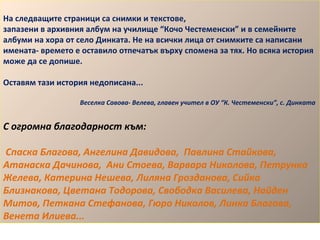 На следващите страници са снимки и текстове, 
запазени в архивния албум на училище “Кочо Честеменски” и в семейните 
албуми на хора от село Динката. Не на всички лица от снимките са написани 
имената- времето е оставило отпечатък върху спомена за тях. Но всяка история 
може да се допише. 
Оставям тази история недописана... 
Веселка Савова- Велева, главен учител в ОУ “К. Честеменски”, с. Динката 
С огромна благодарност към: 
Спаска Благова, Ангелина Давидова, Павлина Стайкова, 
Атанаска Дачинова, Ани Стоева, Варвара Николова, Петрунка 
Желева, Катерина Нешева, Лиляна Грозданова, Сийка 
Близнакова, Цветана Тодорова, Свободка Василева, Найден 
Митов, Петкана Стефанова, Гюро Николов, Линка Благова, 
Венета Илиева... 
 