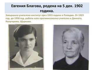 Евгения Благова, родена на 5 дек. 1902 
година. 
Завършила учителски институт през 1923 година в Пловдив. От 1923 
год. до 1958 год. работи като прогимназиална учителка в Динката, 
Калугерово, Щърково. 
 