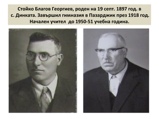 Стойко Благов Георгиев, роден на 19 септ. 1897 год. в 
с. Динката. Завършил гимназия в Пазарджик през 1918 год. 
Начален учител до 1950-51 учебна година. 
 