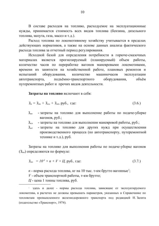10 
В составе расходов на топливо, расходуемое на эксплуатационные 
нужды, принимается стоимость всех видов топлива (бензина, дизельного 
топлива, мазута, газа, масел и т.д.). 
Расход топлива по локомотивному хозяйству учитывается в пределах 
действующих нормативов, а также на основе данных анализа фактического 
расхода топлива за отчетный период регулирования. 
Исходной базой для определения потребности в горюче-смазочных 
материалах является прогнозируемый (планируемый) объем работы, 
количество часов по переработке вагонов маневровыми локомотивами, 
времени их занятости на хозяйственной работе, плановых ремонтов и 
испытаний оборудования, количество машиночасов эксплуатации 
автотранспорта, подъёмно-транспортного оборудования, объём 
путеремонтных работ и прочих видов деятельности. 
Затраты на топливо включают в себя: 
Зт = Зтп + Зтм + Зтд, руб., где: (3.6.) 
Зтп - затраты на топливо для выполнение работы по подаче-уборке 
вагонов, руб.; 
Зтм - затраты на топливо для выполнения маневровой работы, руб.; 
Зтд - затраты на топливо для других нужд при осуществлении 
производственного процесса (по автотранспорту, путеремонтной 
технике и т.д.), руб. 
Затраты на топливо для выполнения работы по подаче-уборке вагонов 
(Зтп) определяются по формуле: 
Зтп = 10-4 × n × V × Ц, руб., где: (3.7.) 
n - норма расхода топлива, кг на 10 тыс. т-км брутто вагонные1; 
V - объем транспортной работы, т-км брутто; 
Ц - цена 1 тонны топлива, руб. 
1 здесь и далее - нормы расхода топлива, зависящие от эксплуатируемого 
локомотива, в расчетах не должны превышать параметров, указанных в Справочнике по 
тепловозам промышленного железнодорожного транспорта под редакцией Н. Залита 
(издательство «Транспорт», 1974). 
 