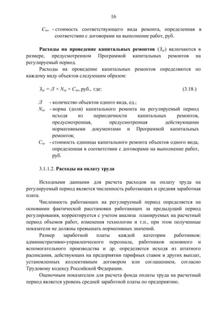 16 
Cто - стоимость соответствующего вида ремонта, определенная в 
соответствии с договорами на выполнение работ, руб. 
Расходы на проведение капитальных ремонтов (Зкр) включаются в 
размере, предусмотренном Программой капитальных ремонтов на 
регулируемый период. 
Расходы на проведение капитальных ремонтов определяются по 
каждому виду объектов следующим образом: 
Зкр = Л × Nкр × Cкр, руб., где: (3.18.) 
Л - количество объектов одного вида, ед.; 
Nкр - норма (доля) капитального ремонта на регулируемый период 
исходя из периодичности капитальных ремонтов, 
предусмотренная, предусмотренная действующими 
нормативными документами и Программой капитальных 
ремонтов; 
Cкр - стоимость единицы капитального ремонта объектов одного вида, 
определенная в соответствии с договорами на выполнение работ, 
руб. 
3.1.1.2. Расходы на оплату труда 
Исходными данными для расчета расходов на оплату труда на 
регулируемый период является численность работающих и средняя заработная 
плата. 
Численность работающих на регулируемый период определяется на 
основании фактической расстановки работающих за предыдущий период 
регулирования, корректируется с учетом анализа планируемых на расчетный 
период объемов работ, изменения технологии и т.п., при этом полученные 
показатели не должны превышать нормативных значений. 
Размер заработной платы каждой категории работников: 
административно-управленческого персонала, работников основного и 
вспомогательного производства и др. определяется исходя из штатного 
расписания, действующих на предприятии тарифных ставок и других выплат, 
установленных коллективным договором или соглашением, согласно 
Трудовому кодексу Российской Федерации. 
Оценочным показателем для расчета фонда оплаты труда на расчетный 
период является уровень средней заработной платы по предприятию. 
 