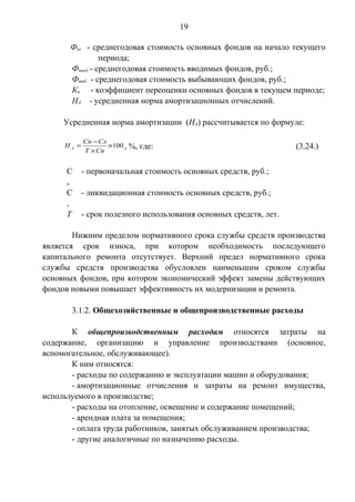 19 
Фнг - среднегодовая стоимость основных фондов на начало текущего 
периода; 
Фввод - среднегодовая стоимость вводимых фондов, руб.; 
Фвыб - среднегодовая стоимость выбывающих фондов, руб.; 
Кп - коэффициент переоценки основных фондов в текущем периоде; 
НА - усредненная норма амортизационных отчислений. 
Усредненная норма амортизации (НА) рассчитывается по формуле: 
Н Сп Сл ´100 
А , %, где: (3.24.) 
= - 
Т ´ 
Сп 
С 
п 
- первоначальная стоимость основных средств, руб.; 
С 
л 
- ликвидационная стоимость основных средств, руб.; 
Т - срок полезного использования основных средств, лет. 
Нижним пределом нормативного срока службы средств производства 
является срок износа, при котором необходимость последующего 
капитального ремонта отсутствует. Верхний предел нормативного срока 
службы средств производства обусловлен наименьшим сроком службы 
основных фондов, при котором экономический эффект замены действующих 
фондов новыми повышает эффективность их модернизации и ремонта. 
3.1.2. Общехозяйственные и общепроизводственные расходы 
К общепроизводственным расходам относятся затраты на 
содержание, организацию и управление производствами (основное, 
вспомогательное, обслуживающее). 
К ним относятся: 
- расходы по содержанию и эксплуатации машин и оборудования; 
- амортизационные отчисления и затраты на ремонт имущества, 
используемого в производстве; 
- расходы на отопление, освещение и содержание помещений; 
- арендная плата за помещения; 
- оплата труда работников, занятых обслуживанием производства; 
- другие аналогичные по назначению расходы. 
 