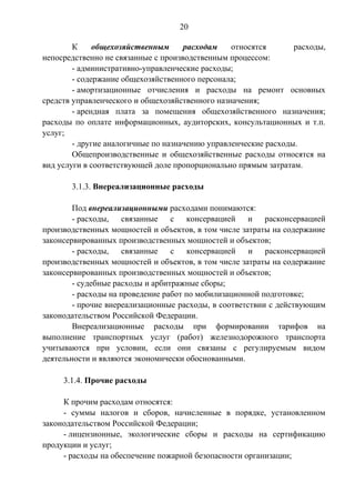 20 
К общехозяйственным расходам относятся расходы, 
непосредственно не связанные с производственным процессом: 
- административно-управленческие расходы; 
- содержание общехозяйственного персонала; 
- амортизационные отчисления и расходы на ремонт основных 
средств управленческого и общехозяйственного назначения; 
- арендная плата за помещения общехозяйственного назначения; 
расходы по оплате информационных, аудиторских, консультационных и т.п. 
услуг; 
- другие аналогичные по назначению управленческие расходы. 
Общепроизводственные и общехозяйственные расходы относятся на 
вид услуги в соответствующей доле пропорционально прямым затратам. 
3.1.3. Внереализационные расходы 
Под внереализационными расходами понимаются: 
- расходы, связанные с консервацией и расконсервацией 
производственных мощностей и объектов, в том числе затраты на содержание 
законсервированных производственных мощностей и объектов; 
- расходы, связанные с консервацией и расконсервацией 
производственных мощностей и объектов, в том числе затраты на содержание 
законсервированных производственных мощностей и объектов; 
- судебные расходы и арбитражные сборы; 
- расходы на проведение работ по мобилизационной подготовке; 
- прочие внереализационные расходы, в соответствии с действующим 
законодательством Российской Федерации. 
Внереализационные расходы при формировании тарифов на 
выполнение транспортных услуг (работ) железнодорожного транспорта 
учитываются при условии, если они связаны с регулируемым видом 
деятельности и являются экономически обоснованными. 
3.1.4. Прочие расходы 
К прочим расходам относятся: 
- суммы налогов и сборов, начисленные в порядке, установленном 
законодательством Российской Федерации; 
- лицензионные, экологические сборы и расходы на сертификацию 
продукции и услуг; 
- расходы на обеспечение пожарной безопасности организации; 
 