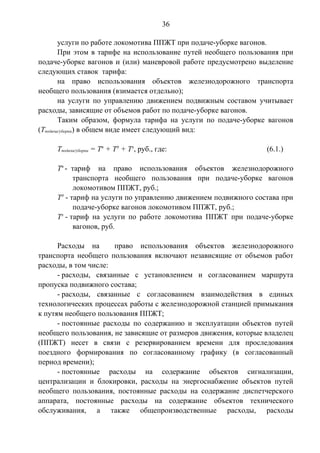 36 
услуги по работе локомотива ППЖТ при подаче-уборке вагонов. 
При этом в тарифе на использование путей необщего пользования при 
подаче-уборке вагонов и (или) маневровой работе предусмотрено выделение 
следующих ставок тарифа: 
на право использования объектов железнодорожного транспорта 
необщего пользования (взимается отдельно); 
на услуги по управлению движением подвижным составом учитывает 
расходы, зависящие от объемов работ по подаче-уборке вагонов. 
Таким образом, формула тарифа на услуги по подаче-уборке вагонов 
(Тподача/уборка) в общем виде имеет следующий вид: 
Тподача/уборка = Тп + Тд + Тл, руб., где: (6.1.) 
Тп - тариф на право использования объектов железнодорожного 
транспорта необщего пользования при подаче-уборке вагонов 
локомотивом ППЖТ, руб.; 
Тд - тариф на услуги по управлению движением подвижного состава при 
подаче-уборке вагонов локомотивом ППЖТ, руб.; 
Тл - тариф на услуги по работе локомотива ППЖТ при подаче-уборке 
вагонов, руб. 
Расходы на право использования объектов железнодорожного 
транспорта необщего пользования включают независящие от объемов работ 
расходы, в том числе: 
- расходы, связанные с установлением и согласованием маршрута 
пропуска подвижного состава; 
- расходы, связанные с согласованием взаимодействия в единых 
технологических процессах работы с железнодорожной станцией примыкания 
к путям необщего пользования ППЖТ; 
- постоянные расходы по содержанию и эксплуатации объектов путей 
необщего пользования, не зависящие от размеров движения, которые владелец 
(ППЖТ) несет в связи с резервированием времени для проследования 
поездного формирования по согласованному графику (в согласованный 
период времени); 
- постоянные расходы на содержание объектов сигнализации, 
централизации и блокировки, расходы на энергоснабжение объектов путей 
необщего пользования, постоянные расходы на содержание диспетчерского 
аппарата, постоянные расходы на содержание объектов технического 
обслуживания, а также общепроизводственные расходы, расходы 
 
