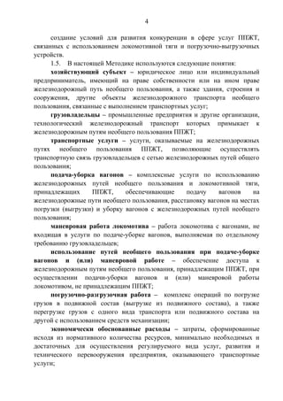 4 
создание условий для развития конкуренции в сфере услуг ППЖТ, 
связанных с использованием локомотивной тяги и погрузочно-выгрузочных 
устройств. 
1.5. В настоящей Методике используются следующие понятия: 
хозяйствующий субъект – юридическое лицо или индивидуальный 
предприниматель, имеющий на праве собственности или на ином праве 
железнодорожный путь необщего пользования, а также здания, строения и 
сооружения, другие объекты железнодорожного транспорта необщего 
пользования, связанные с выполнением транспортных услуг; 
грузовладельцы – промышленные предприятия и другие организации, 
технологический железнодорожный транспорт которых примыкает к 
железнодорожным путям необщего пользования ППЖТ; 
транспортные услуги – услуги, оказываемые на железнодорожных 
путях необщего пользования ППЖТ, позволяющие осуществлять 
транспортную связь грузовладельцев с сетью железнодорожных путей общего 
пользования; 
подача-уборка вагонов – комплексные услуги по использованию 
железнодорожных путей необщего пользования и локомотивной тяги, 
принадлежащих ППЖТ, обеспечивающие подачу вагонов на 
железнодорожные пути необщего пользования, расстановку вагонов на местах 
погрузки (выгрузки) и уборку вагонов с железнодорожных путей необщего 
пользования; 
маневровая работа локомотива – работа локомотива с вагонами, не 
входящая в услуги по подаче-уборке вагонов, выполняемая по отдельному 
требованию грузовладельцев; 
использование путей необщего пользования при подаче-уборке 
вагонов и (или) маневровой работе – обеспечение доступа к 
железнодорожным путям необщего пользования, принадлежащим ППЖТ, при 
осуществлении подачи-уборки вагонов и (или) маневровой работы 
локомотивом, не принадлежащим ППЖТ; 
погрузочно-разгрузочная работа – комплекс операций по погрузке 
грузов в подвижной состав (выгрузке из подвижного состава), а также 
перегрузке грузов с одного вида транспорта или подвижного состава на 
другой с использованием средств механизации; 
экономически обоснованные расходы – затраты, сформированные 
исходя из нормативного количества ресурсов, минимально необходимых и 
достаточных для осуществления регулируемого вида услуг, развития и 
технического перевооружения предприятия, оказывающего транспортные 
услуги; 
 