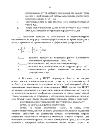49 
использованию путей необщего пользования при подаче-уборке 
вагонов и (или) маневровой работе, выполняемых локомотивом, 
не принадлежащим ППЖТ, км; 
З - величина расходов по всем объектам (всем видам регулируемых 
услуг), руб.; 
Ln - общая эксплуатационная длина путей необщего пользования 
ППЖТ, находящаяся на территории города Москвы, км. 
3.2. Разделение расходов по локомотивной и инфраструктурной 
составляющей по виду услуг «подача-уборка вагонов» во время переходного 
периода производится пропорционально коэффициентам распределения β: 
ö 
b ( ) , где: 
÷ ÷ø 
æ 
¸ ÷ ÷ 
ø 
ç çè 
ö 
æ 
= 
ç ç 
è 
маневры 
З 
N 
З 
лок маневры лок 
N 
( ) 
З(маневры) - величина расходов по маневровой работе, выполняемой 
локомотивом, принадлежащим ППЖТ, руб.; 
Nлок (маневры)- локомотиво-часы работы локомотива при маневрах; 
З - величина расходов по всем видам регулируемых услуг, руб.; 
Nлок - локомотиво-часы работы локомотива по всем видам 
регулируемых услуг. 
4. В случае если у ППЖТ отсутствуют объекты, на которых 
осуществляется исключительно оказание услуг по использованию путей 
необщего пользования при подаче-уборке вагонов и (или) маневровой работе, 
выполняемых локомотивом, не принадлежащим ППЖТ, или же если ППЖТ 
до введения раздельного учета расходов, доходов и финансовых результатов 
по видам деятельности и тарифным составляющим не предоставляло данной 
услуги, тогда расходы на содержание и эксплуатацию локомотивов в целом по 
всем регулируемым услугам (Злок) определяются прямым счетом и включают: 
- амортизацию локомотивов, занятых на регулируемых видах услуг; 
- затраты на капитальный ремонт локомотивов; 
- затраты на работу локомотивов (затраты на оплату труда 
локомотивных бригад, занятых на подаче-уборке вагонов, включая подменные 
бригады, отчисления на социальные нужды; материальные затраты 
(смазочные, подбивочные, обтирочные материалы, а также материалы для 
освещения тепловозов и ручных сигналов локомотивных бригад; топливо для 
поездной и маневровой работы тепловозов); прочие затраты (затраты по 
 