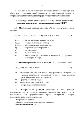 7 
V - суммарный объем фактически оказанных транспортных услуг (или 
объем услуг, предусмотренный договором на определенный период, за 
который осуществляется оплата тарифа) в соответствующих измерителях. 
3. Структура экономически обоснованных расходов по оказанию 
транспортных услуг на железнодорожных путях ППЖТ 
3.1. Необходимая валовая выручка (Вв) на регулируемый период 
составляет: 
Вв = Рпроизв + Робщхоз + Робщпроизв + Ор + Пч + Нп + Рп, где: (3.1.) 
Рпроизв - прямые производственные расходы; 
Робщхоз - общехозяйственные расходы; 
Робщпроизв - общепроизводственные расходы; 
Ор - внереализационные расходы; 
Пч - чистая прибыль; 
Нп - налог на прибыль; 
Рп - прочие расходы, связанные с оказанием регулируемых 
транспортных услуг. 
3.1.1. Прямые производственные расходы (Рпроизв) включают в себя: 
Рпроизв = Мр + Ф + Осн + А, где: (3.2.) 
Мр - материальные расходы (ГСМ, электроэнергия, материалы на 
текущее содержание, капитальный и другие виды ремонтов, 
услуги производственного характера); 
Ф - расходы на оплату труда; 
Осн - отчисления на социальные нужды; 
А - амортизационные отчисления. 
3.1.1.1. Материальные расходы включают в себя расходы, 
необходимые как в процессе оказания транспортных услуг, так и 
используемые для управленческих нужд предприятия, которые 
подразделяются на следующие затраты: 
- материальные затраты; 
- работы и услуги производственного характера. 
Материальные затраты: 
 