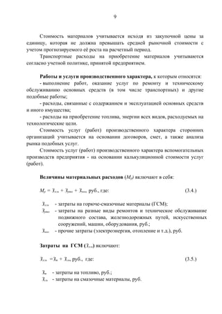 9 
Стоимость материалов учитывается исходя из закупочной цены за 
единицу, которая не должна превышать средней рыночной стоимости с 
учетом прогнозируемого её роста на расчетный период. 
Транспортные расходы на приобретение материалов учитываются 
согласно учетной политике, принятой предприятием. 
Работы и услуги производственного характера, к которым относятся: 
- выполнение работ, оказание услуг по ремонту и техническому 
обслуживанию основных средств (в том числе транспортных) и другие 
подобные работы; 
- расходы, связанные с содержанием и эксплуатацией основных средств 
и иного имущества; 
- расходы на приобретение топлива, энергии всех видов, расходуемых на 
технологические цели. 
Стоимость услуг (работ) производственного характера сторонних 
организаций учитывается на основании договоров, смет, а также анализа 
рынка подобных услуг. 
Стоимость услуг (работ) производственного характера вспомогательных 
производств предприятия - на основании калькуляционной стоимости услуг 
(работ). 
Величины материальных расходов (Мр) включают в себя: 
Мр = Згсм + Зрто + Зпмз, руб., где: (3.4.) 
Згсм - затраты на горюче-смазочные материалы (ГСМ); 
Зрто - затраты на разные виды ремонтов и техническое обслуживание 
подвижного состава, железнодорожных путей, искусственных 
сооружений, машин, оборудования, руб.; 
Зпмз - прочие затраты (электроэнергия, отопление и т.д.), руб. 
Затраты на ГСМ (Згсм) включают: 
Згсм =Зт + Зсм, руб., где: (3.5.) 
Зт - затраты на топливо, руб.; 
Зсм - затраты на смазочные материалы, руб. 
 