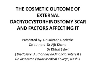 THE COSMETIC OUTCOME OF
EXTERNAL
DACRYOCYSTORHINOSTOMY SCAR
AND FACTORS AFFECTING IT
Presented by- Dr Saurabh Dhewale
Co-authors- Dr Ajit Khune
Dr Dhiraj Balwir
( Disclosure: Author has no financial interest )
Dr Vasantrao Pawar Medical College, Nashik
 