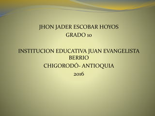 JHON JADER ESCOBAR HOYOS
GRADO 10
INSTITUCION EDUCATIVA JUAN EVANGELISTA
BERRIO
CHIGORODÓ- ANTIOQUIA
2016
 