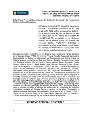 SUMILLA: INFORME PERICIAL CONTABLE
FISCAL: Dr. LUIS ANTONIO RAMOS RIOJA
CARPETA FISCAL: N°140-2015
Señor Fiscal Provincial Especializado En Delitos De Corrupción De Funcionarios
Del Distrito Fiscal De Sullana
CESAR ALEXIS BENITES OCAMPO, identificado
con D.N.I. Nº40390280, domiciliado en Av. José
de Lama Nº 1180, distrito y provincia de Sullana -
Piura, inscrito en el Registro de Peritos Fiscales
con Resolución de la Fiscalía de la Nación N°
1644-2014-MP-FN, contratado por el Ministerio
Público en el Distrito Fiscal de Sullana por
concurso público N°078-2017, habilitado y
registrado en el Colegio de Contadores Públicos
de Tumbes con matrícula N°15-0331, ante usted
con el debido respeto me presento y digo:
Que, por disposición fiscal N°05, se me designa para realizar una Pericia Contable
en la Carpeta Fiscal N°140-2015 de la Primera Fiscalía Provincial Corporativa
Especializada en Delitos de Corrupción de Funcionarios del Distrito Fiscal de
Sullana, seguida contra Manuel Quevedo Aleman, Donald Pacherrez Feria, Jorge
Luis Pacheco Infante, Marco Viaduro Carpio Cortijo, Pedro Eustaquio Yacila
Siancas, Santos Armando Viera Atoche, José Domingo Renteria Vinces y Pedro
Lenin Zapata Aguilar, por la presunta comisión del delito contra la administración
pública en la modalidad de Colusión Agravada, en agravio del ESTADO
PERUANO (Municipalidad Distrital de los Órganos) representado por la
Procuraduria Pública Especializada en Delitos de Corrupción de Funcionarios de
Sullana y contra Manuel Quevedo Aleman y Marco Viaduro Carpio Cortijo por la
presunta comisión del delito contra la administración pública en la modalidad de
Atentado contra documentos que sirven de prueba en el proceso en agravio del
ESTADO PERUANO (Municipalidad Distrital de los Órganos) representado por el
Procurador Público de la Municipalidad Distrital de los Órganos y atendiendo a que
mediante providencia fiscal N°27 de fecha 25 de julio de 2017, se dispuso llevar a
cabo la pericia contable a efectos de determinar la existencia del perjuicio
económico causado al Estado Peruano dentro de la obra “Ampliación y
mejoramiento del sistema de alcantarillado y agua potable en la Caleta El Ñuro”,
Distrito de Los Órganos, Provincia de Talara - Piura, obra ejecutada por Consorcio
El Ñuro, materia de investigación, se procede a emitir el siguiente:
INFORME PERICIAL CONTABLE
1
 