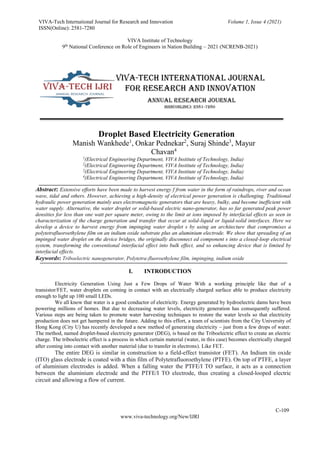 VIVA-Tech International Journal for Research and Innovation
ISSN(Online): 2581-7280
Volume 1, Issue 4 (2021)
VIVA Institute of Technology
9th
National Conference on Role of Engineers in Nation Building – 2021 (NCRENB-2021)
C-109
www.viva-technology.org/New/IJRI
Droplet Based Electricity Generation
Manish Wankhede1
, Onkar Pednekar2
, Suraj Shinde3
, Mayur
Chavan4
1
(Electrical Engineering Department, VIVA Institute of Technology, India)
2
(Electrical Engineering Department, VIVA Institute of Technology, India)
2
(Electrical Engineering Department, VIVA Institute of Technology, India)
4
(Electrical Engineering Department, VIVA Institute of Technology, India)
Abstract: Extensive efforts have been made to harvest energy f from water in the form of raindrops, river and ocean
wave, tidal and others. However, achieving a high-density of electrical power generation is challenging. Traditional
hydraulic power generation mainly uses electromagnetic generators that are heavy, bulky, and become inefficient with
water supply. Alternative, the water droplet or solid-based electric nano-generator, has so far generated peak power
densities for less than one watt per square meter, owing to the limit at ions imposed by interfacial effects as seen in
characterization of the charge generation and transfer that occur at solid-liquid or liquid-solid interfaces. Here we
develop a device to harvest energy from impinging water droplet s by using an architecture that compromises a
polytetrafluoroethylene film on an indium oxide substrate plus an aluminium electrode. We show that spreading of an
impinged water droplet on the device bridges, the originally disconnect ed component s into a closed-loop electrical
system, transforming the conventional interfacial effect into bulk effect, and so enhancing device that is limited by
interfacial effects.
Keywords: Triboelectric nanogenerator, Polytetra-fluoroethylene film, impinging, indium oxide
I. INTRODUCTION
Electricity Generation Using Just a Few Drops of Water With a working principle like that of a
transistor/FET, water droplets on coming in contact with an electrically charged surface able to produce electricity
enough to light up 100 small LEDs.
We all know that water is a good conductor of electricity. Energy generated by hydroelectric dams have been
powering millions of homes. But due to decreasing water levels, electricity generation has consequently suffered.
Various steps are being taken to promote water harvesting techniques to restore the water levels so that electricity
production does not get hampered in the future. Adding to this effort, a team of scientists from the City University of
Hong Kong (City U) has recently developed a new method of generating electricity – just from a few drops of water.
The method, named droplet-based electricity generator (DEG), is based on the Triboelectric effect to create an electric
charge. The triboelectric effect is a process in which certain material (water, in this case) becomes electrically charged
after coming into contact with another material (due to transfer in electrons). Like FET.
The entire DEG is similar in construction to a field-effect transistor (FET). An Indium tin oxide
(ITO) glass electrode is coated with a thin film of Polytetrafluoroethylene (PTFE). On top of PTFE, a layer
of aluminium electrodes is added. When a falling water the PTFE/I TO surface, it acts as a connection
between the aluminium electrode and the PTFE/I TO electrode, thus creating a closed-looped electric
circuit and allowing a flow of current.
 