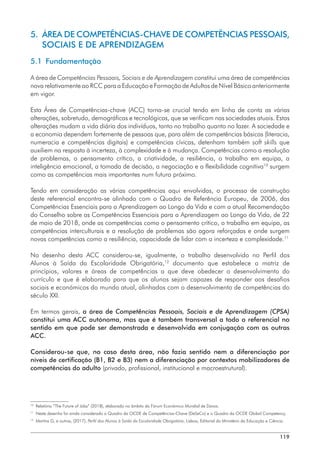 119
5. 
ÁREA DE COMPETÊNCIAS-CHAVE DE COMPETÊNCIAS PESSOAIS,
SOCIAIS E DE APRENDIZAGEM
5.1 Fundamentação
A área de Competências Pessoais, Sociais e de Aprendizagem constitui uma área de competências
nova relativamente ao RCC para a Educação e Formação de Adultos de Nível Básico anteriormente
em vigor.
Esta Área de Competências-chave (ACC) torna-se crucial tendo em linha de conta as várias
alterações, sobretudo, demográficas e tecnológicas, que se verificam nas sociedades atuais. Estas
alterações mudam a vida diária dos indivíduos, tanto no trabalho quanto no lazer. A sociedade e
a economia dependem fortemente de pessoas que, para além de competências básicas (literacia,
numeracia e competências digitais) e competências cívicas, detenham também soft skills que
auxiliem na resposta à incerteza, à complexidade e à mudança. Competências como a resolução
de problemas, o pensamento crítico, a criatividade, a resiliência, o trabalho em equipa, a
inteligência emocional, a tomada de decisão, a negociação e a flexibilidade cognitiva10
surgem
como as competências mais importantes num futuro próximo.
Tendo em consideração as várias competências aqui envolvidas, o processo de construção
deste referencial encontra-se alinhado com o Quadro de Referência Europeu, de 2006, das
Competências Essenciais para a Aprendizagem ao Longo da Vida e com a atual Recomendação
do Conselho sobre as Competências Essenciais para a Aprendizagem ao Longo da Vida, de 22
de maio de 2018, onde as competências como o pensamento crítico, o trabalho em equipa, as
competências interculturais e a resolução de problemas são agora reforçadas e onde surgem
novas competências como a resiliência, capacidade de lidar com a incerteza e complexidade.11
No desenho desta ACC considerou-se, igualmente, o trabalho desenvolvido no Perfil dos
Alunos à Saída da Escolaridade Obrigatória,12
documento que estabelece a matriz de
princípios, valores e áreas de competências a que deve obedecer o desenvolvimento do
currículo e que é elaborado para que os alunos sejam capazes de responder aos desafios
sociais e económicos do mundo atual, alinhados com o desenvolvimento de competências do
século XXI.
Em termos gerais, a área de Competências Pessoais, Sociais e de Aprendizagem (CPSA)
constitui uma ACC autónoma, mas que é também transversal a todo o referencial no
sentido em que pode ser demonstrada e desenvolvida em conjugação com as outras
ACC.
Considerou-se que, no caso desta área, não fazia sentido nem a diferenciação por
níveis de certificação (B1, B2 e B3) nem a diferenciação por contextos mobilizadores de
competências do adulto (privado, profissional, institucional e macroestrutural).
10
	
Relatório “The Future of Jobs” (2018), elaborado no âmbito do Fórum Económico Mundial de Davos.
11
	 Neste desenho foi ainda considerado o Quadro da OCDE de Competências-Chave (DeSeCo) e o Quadro da OCDE Global Competency.
12
	
Martins G, e outros, (2017), Perfil dos Alunos à Saída da Escolaridade Obrigatória, Lisboa, Editorial do Ministério da Educação e Ciência.
 