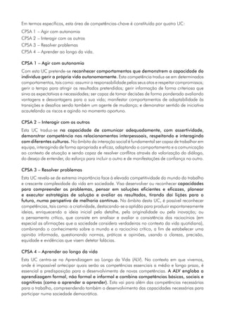 Em termos específicos, esta área de competências-chave é constituída por quatro UC:
CPSA 1	– Agir com autonomia
CPSA 2	– Interagir com os outros
CPSA 3	– Resolver problemas
CPSA 4	– Aprender ao longo da vida.
CPSA 1 – Agir com autonomia
Com esta UC pretende-se reconhecer comportamentos que demonstrem a capacidade do
indivíduo gerir a própria vida autonomamente. Esta competência traduz-se em determinados
comportamentos, tais como: assumir a responsabilidade pelos seus atos e respeitar compromissos;
gerir o tempo para atingir os resultados pretendidos; gerir informação de forma criteriosa que
sirva as expectativas e necessidades; ser capaz de tomar decisões de forma ponderada avaliando
vantagens e desvantagens para a sua vida; manifestar comportamentos de adaptabilidade às
transições e desafios sendo também um agente de mudança; e demonstrar sentido de iniciativa
acautelando os riscos e agindo no momento oportuno.
CPSA 2 – Interagir com os outros
Esta UC traduz-se na capacidade de comunicar adequadamente, com assertividade,
demonstrar competência nos relacionamentos interpessoais, respeitando e interagindo
com diferentes culturas. No âmbito da interação social é fundamental ser capaz de trabalhar em
equipa, interagindo de forma apropriada e eficaz, adaptando o comportamento e a comunicação
ao contexto de atuação e sendo capaz de resolver conflitos através da valorização do diálogo,
do desejo de entender, do esforço para incluir o outro e de manifestações de confiança no outro.
CPSA 3 – Resolver problemas
Esta UC revela-se de extrema importância face à elevada competitividade do mundo do trabalho
e crescente complexidade da vida em sociedade. Visa desenvolver ou reconhecer capacidades
para compreender os problemas, pensar em soluções eficientes e eficazes, planear
e executar estratégias de solução e avaliar os resultados, tirando daí lições para o
futuro, numa perspetiva de melhoria contínua. No âmbito desta UC, é possível reconhecer
competências, tais como: a criatividade, destacando-se a aptidão para produzir espontaneamente
ideias, enriquecendo a ideia inicial pelo detalhe, pela originalidade ou pela inovação; ou
o pensamento crítico, que consiste em analisar e avaliar a consistência dos raciocínios (em
especial as afirmações que a sociedade considera verdadeiras no contexto da vida quotidiana),
combinando o conhecimento sobre o mundo e o raciocínio crítico, a fim de estabelecer uma
opinião informada, questionando normas, práticas e opiniões, usando a clareza, precisão,
equidade e evidências que visem detetar falácias.
CPSA 4 – Aprender ao longo da vida
Esta UC centra-se na Aprendizagem ao Longo da Vida (ALV). No contexto em que vivemos,
onde é impossível antecipar quais serão as competências essenciais a médio e longo prazo, é
essencial a predisposição para o desenvolvimento de novas competências. A ALV engloba a
aprendizagem formal, não formal e informal e combina competências básicas, sociais e
cognitivas (como o aprender a aprender). Esta vai para além das competências necessárias
para o trabalho, compreendendo também o desenvolvimento das capacidades necessárias para
participar numa sociedade democrática.
 