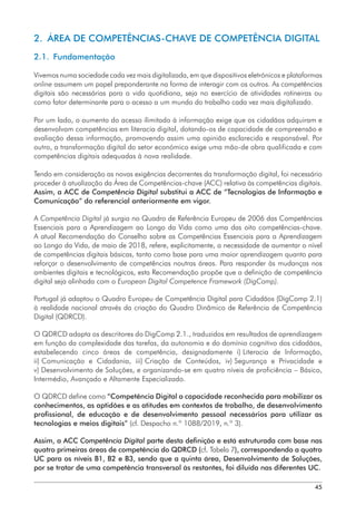 45
2.  ÁREA DE COMPETÊNCIAS-CHAVE DE COMPETÊNCIA DIGITAL
2.1. Fundamentação
Vivemos numa sociedade cada vez mais digitalizada, em que dispositivos eletrónicos e plataformas
online assumem um papel preponderante na forma de interagir com os outros. As competências
digitais são necessárias para a vida quotidiana, seja no exercício de atividades rotineiras ou
como fator determinante para o acesso a um mundo do trabalho cada vez mais digitalizado.
Por um lado, o aumento do acesso ilimitado à informação exige que os cidadãos adquiram e
desenvolvam competências em literacia digital, dotando-os de capacidade de compreensão e
avaliação dessa informação, promovendo assim uma opinião esclarecida e responsável. Por
outro, a transformação digital do setor económico exige uma mão-de obra qualificada e com
competências digitais adequadas à nova realidade.
Tendo em consideração as novas exigências decorrentes da transformação digital, foi necessário
proceder à atualização da Área de Competências-chave (ACC) relativa às competências digitais.
Assim, a ACC de Competência Digital substitui a ACC de “Tecnologias de Informação e
Comunicação” do referencial anteriormente em vigor.
A Competência Digital já surgia no Quadro de Referência Europeu de 2006 das Competências
Essenciais para a Aprendizagem ao Longo da Vida como uma das oito competências-chave.
A atual Recomendação do Conselho sobre as Competências Essenciais para a Aprendizagem
ao Longo da Vida, de maio de 2018, refere, explicitamente, a necessidade de aumentar o nível
de competências digitais básicas, tanto como base para uma maior aprendizagem quanto para
reforçar o desenvolvimento de competências noutras áreas. Para responder às mudanças nos
ambientes digitais e tecnológicos, esta Recomendação propõe que a definição de competência
digital seja alinhada com o European Digital Competence Framework (DigComp).
Portugal já adaptou o Quadro Europeu de Competência Digital para Cidadãos (DigComp 2.1)
à realidade nacional através da criação do Quadro Dinâmico de Referência de Competência
Digital (QDRCD).
O QDRCD adapta os descritores do DigComp 2.1., traduzidos em resultados de aprendizagem
em função da complexidade das tarefas, da autonomia e do domínio cognitivo dos cidadãos,
estabelecendo cinco áreas de competência, designadamente i) 
Literacia de Informação,
ii) 
Comunicação e Cidadania, iii) 
Criação de Conteúdos, iv) 
Segurança e Privacidade e
v) Desenvolvimento de Soluções, e organizando-se em quatro níveis de proficiência – Básico,
Intermédio, Avançado e Altamente Especializado.
O QDRCD define como “Competência Digital a capacidade reconhecida para mobilizar os
conhecimentos, as aptidões e as atitudes em contextos de trabalho, de desenvolvimento
profissional, de educação e de desenvolvimento pessoal necessários para utilizar as
tecnologias e meios digitais” (cf. Despacho n.º 1088/2019, n.º 3).
Assim, a ACC Competência Digital parte desta definição e está estruturada com base nas
quatro primeiras áreas de competência do QDRCD (cf. Tabela 7), correspondendo a quatro
UC para os níveis B1, B2 e B3, sendo que a quinta área, Desenvolvimento de Soluções,
por se tratar de uma competência transversal às restantes, foi diluída nas diferentes UC.
 