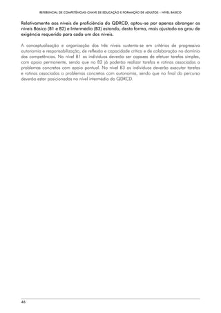 REFERENCIAL DE COMPETÊNCIAS-CHAVE DE EDUCAÇÃO E FORMAÇÃO DE ADULTOS – NÍVEL BÁSICO
46
Relativamente aos níveis de proficiência do QDRCD, optou-se por apenas abranger os
níveis Básico (B1 e B2) e Intermédio (B3) estando, desta forma, mais ajustado ao grau de
exigência requerido para cada um dos níveis.
A conceptualização e organização dos três níveis sustenta-se em critérios de progressiva
autonomia e responsabilização, de reflexão e capacidade crítica e de colaboração no domínio
das competências. No nível B1 os indivíduos deverão ser capazes de efetuar tarefas simples,
com apoio permanente, sendo que no B2 já poderão realizar tarefas e rotinas associadas a
problemas concretos com apoio pontual. No nível B3 os indivíduos deverão executar tarefas
e rotinas associadas a problemas concretos com autonomia, sendo que no final do percurso
deverão estar posicionados no nível intermédio do QDRCD.
 