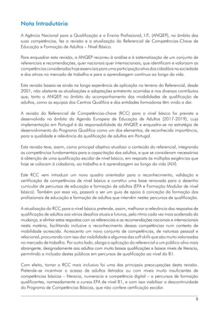 5
Nota Introdutória
A Agência Nacional para a Qualificação e o Ensino Profissional, I.P
., (ANQEP), no âmbito das
suas competências, fez a revisão e a atualização do Referencial de Competências-Chave de
Educação e Formação de Adultos – Nível Básico.
Para enquadrar esta revisão, a ANQEP recorreu à análise e à sistematização de um conjunto de
referenciais e recomendações, quer nacionais quer internacionais, que identificam e valorizam as
competênciasconsideradashojeessenciaisparaumaparticipaçãoativadoscidadãosnasociedade
e dos ativos no mercado de trabalho e para a aprendizagem contínua ao longo da vida.
Esta revisão baseia-se ainda na longa experiência de aplicação no terreno do Referencial, desde
2001, não obstante as atualizações e adaptações entretanto ocorridas e nos diversos contributos
que, tanto a ANQEP
, no âmbito do acompanhamento das modalidades de qualificação de
adultos, como as equipas dos Centros Qualifica e das entidades formadoras têm vindo a dar.
A revisão do Referencial de Competências-chave (RCC) para o nível básico foi prevista e
desenvolvida no âmbito da Agenda Europeia de Educação de Adultos (2017-2019), cuja
implementação em Portugal é da responsabilidade da ANQEP
, e enquadra-se na estratégia de
desenvolvimento do Programa Qualifica como um dos elementos, de reconhecida importância,
para a qualidade e relevância da qualificação de adultos em Portugal.
Esta revisão teve, assim, como principal objetivo atualizar o conteúdo do referencial, integrando
as competências fundamentais para a capacitação dos adultos, e que se consideram necessárias
à obtenção de uma qualificação escolar de nível básico, em resposta às múltiplas exigências que
hoje se colocam à cidadania, ao trabalho e à aprendizagem ao longo da vida (ALV).
Este RCC vem introduzir um novo quadro orientador para o reconhecimento, validação e
certificação de competências de nível básico e constitui uma base renovada para o desenho
curricular de percursos de educação e formação de adultos (EFA e Formação Modular de nível
básico). Também por essa via, passará a ser um guia de apoio à conceção da formação dos
profissionais de educação e formação de adultos que intervêm nestes percursos de qualificação.
A atualização do RCC para o nível básico pretende, assim, melhorar a relevância das respostas de
qualificação de adultos aos vários desafios atuais e futuros, pelo ritmo cada vez mais acelerado da
mudança, e alinhar estas respostas com os referenciais e as recomendações nacionais e internacionais
nesta matéria, facilitando inclusive o reconhecimento dessas competências num contexto de
mobilidade acrescida. Acrescenta um novo conjunto de competências, de natureza pessoal e
relacional, procurando com isso dar visibilidade a algumas das soft skills que são muito valorizadas
no mercado de trabalho. Por outro lado, alarga a aplicação do referencial a um público-alvo mais
abrangente, designadamente aos adultos com muito baixas qualificações e baixos níveis de literacia,
permitindo a inclusão destes públicos em percursos de qualificação ao nível do B1.
Com efeito, tornar o RCC mais inclusivo foi uma das principais preocupações desta revisão.
Pretende-se incentivar o acesso de adultos iletrados ou com níveis muito insuficientes de
competências básicas – literacia, numeracia e competência digital – a percursos de formação
qualificantes, nomeadamente a cursos EFA de nível B1, e com isso viabilizar a descontinuidade
do Programa de Competências Básicas, que não confere certificação escolar.
 