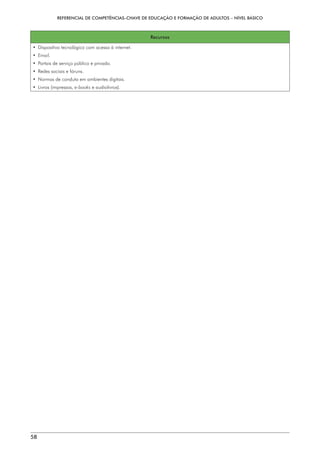 REFERENCIAL DE COMPETÊNCIAS-CHAVE DE EDUCAÇÃO E FORMAÇÃO DE ADULTOS – NÍVEL BÁSICO
58
Recursos
• 
Dispositivo tecnológico com acesso à internet.
• 
Email.
• 
Portais de serviço público e privado.
• 
Redes sociais e fóruns.
• 
Normas de conduta em ambientes digitais.
• Livros (impressos, e-books e audiolivros).
 