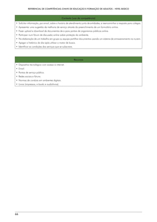REFERENCIAL DE COMPETÊNCIAS-CHAVE DE EDUCAÇÃO E FORMAÇÃO DE ADULTOS – NÍVEL BÁSICO
66
Contexto (uso da competência)
• 
Solicitar informação, por email, sobre o horário de atendimento junto de entidades, e reencaminhar a resposta para colegas.
• 
Apresentar uma sugestão de melhoria de serviço através do preenchimento de um formulário online.
• Fazer upload e download de documentos de e para portais de organismos públicos online.
• 
Participar num fórum de discussão online sobre proteção do ambiente.
• 
Na elaboração de um trabalho em grupo ou equipa partilhar documentos usando um sistema de armazenamento na nuvem.
• 
Apagar o histórico do dia após utilizar o motor de busca.
• 
Identificar as condições dos serviços que se subscreve.
Recursos
• 
Dispositivo tecnológico com acesso à internet.
• 
Email.
• 
Portais de serviço público.
• 
Redes sociais e fóruns.
• 
Normas de conduta em ambientes digitais.
• Livros (impressos, e-books e audiolivros).
 