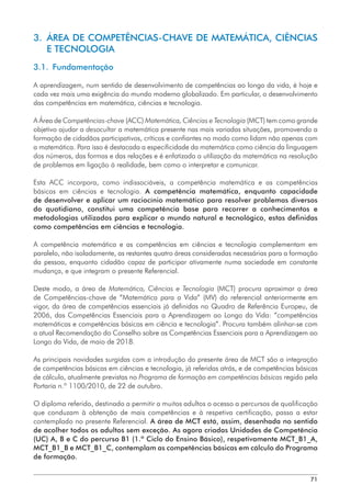 71
3. 
ÁREA DE COMPETÊNCIAS-CHAVE DE MATEMÁTICA, CIÊNCIAS
E TECNOLOGIA
3.1. Fundamentação
A aprendizagem, num sentido de desenvolvimento de competências ao longo da vida, é hoje e
cada vez mais uma exigência do mundo moderno globalizado. Em particular, o desenvolvimento
das competências em matemática, ciências e tecnologia.
A Área de Competências-chave (ACC) Matemática, Ciências e Tecnologia (MCT) tem como grande
objetivo ajudar a desocultar a matemática presente nas mais variadas situações, promovendo a
formação de cidadãos participativos, críticos e confiantes no modo como lidam não apenas com
a matemática. Para isso é destacada a especificidade da matemática como ciência da linguagem
dos números, das formas e das relações e é enfatizada a utilização da matemática na resolução
de problemas em ligação à realidade, bem como o interpretar e comunicar.
Esta ACC incorpora, como indissociáveis, a competência matemática e as competências
básicas em ciências e tecnologia. A competência matemática, enquanto capacidade
de desenvolver e aplicar um raciocínio matemático para resolver problemas diversos
do quotidiano, constitui uma competência base para recorrer a conhecimentos e
metodologias utilizados para explicar o mundo natural e tecnológico, estas definidas
como competências em ciências e tecnologia.
A competência matemática e as competências em ciências e tecnologia complementam em
paralelo, não isoladamente, as restantes quatro áreas consideradas necessárias para a formação
da pessoa, enquanto cidadão capaz de participar ativamente numa sociedade em constante
mudança, e que integram o presente Referencial.
Deste modo, a área de Matemática, Ciências e Tecnologia (MCT) procura aproximar a área
de Competências-chave de “Matemática para a Vida” (MV) do referencial anteriormente em
vigor, da área de competências essenciais já definidas no Quadro de Referência Europeu, de
2006, das Competências Essenciais para a Aprendizagem ao Longo da Vida: “competências
matemáticas e competências básicas em ciência e tecnologia”. Procura também alinhar-se com
a atual Recomendação do Conselho sobre as Competências Essenciais para a Aprendizagem ao
Longo da Vida, de maio de 2018.
As principais novidades surgidas com a introdução da presente área de MCT são a integração
de competências básicas em ciências e tecnologia, já referidas atrás, e de competências básicas
de cálculo, atualmente previstas no Programa de formação em competências básicas regido pela
Portaria n.º 1100/2010, de 22 de outubro.
O diploma referido, destinado a permitir a muitos adultos o acesso a percursos de qualificação
que conduzam à obtenção de mais competências e à respetiva certificação, passa a estar
contemplado no presente Referencial. A área de MCT está, assim, desenhada no sentido
de acolher todos os adultos sem exceção. As agora criadas Unidades de Competência
(UC) A, B e C do percurso B1 (1.º Ciclo do Ensino Básico), respetivamente MCT_B1_A,
MCT_B1_B e MCT_B1_C, contemplam as competências básicas em cálculo do Programa
de formação.
 