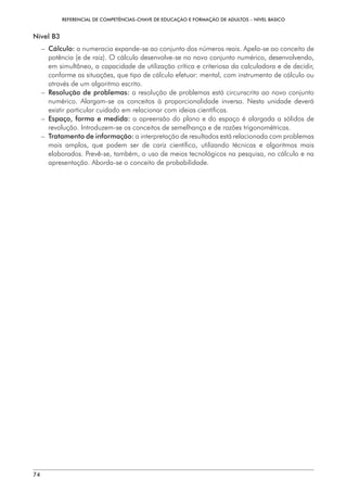 REFERENCIAL DE COMPETÊNCIAS-CHAVE DE EDUCAÇÃO E FORMAÇÃO DE ADULTOS – NÍVEL BÁSICO
74
Nível B3
– 
Cálculo: a numeracia expande-se ao conjunto dos números reais. Apela-se ao conceito de
potência (e de raiz). O cálculo desenvolve-se no novo conjunto numérico, desenvolvendo,
em simultâneo, a capacidade de utilização crítica e criteriosa da calculadora e de decidir,
conforme as situações, que tipo de cálculo efetuar: mental, com instrumento de cálculo ou
através de um algoritmo escrito.
– 
Resolução de problemas: a resolução de problemas está circunscrita ao novo conjunto
numérico. Alargam-se os conceitos à proporcionalidade inversa. Nesta unidade deverá
existir particular cuidado em relacionar com ideias científicas.
– 
Espaço, forma e medida: a apreensão do plano e do espaço é alargada a sólidos de
revolução. Introduzem-se os conceitos de semelhança e de razões trigonométricas.
– 
Tratamento de informação: a interpretação de resultados está relacionada com problemas
mais amplos, que podem ser de cariz científico, utilizando técnicas e algoritmos mais
elaborados. Prevê-se, também, o uso de meios tecnológicos na pesquisa, no cálculo e na
apresentação. Aborda-se o conceito de probabilidade.
 