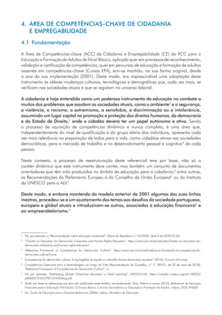 4. 
ÁREA DE COMPETÊNCIAS-CHAVE DE CIDADANIA
E EMPREGABILIDADE
4.1 Fundamentação
A Área de Competências-chave (ACC) de Cidadania e Empregabilidade (CE) do RCC para a
Educação e Formação de Adultos de Nível Básico, aplicado quer em processos de reconhecimento,
validação e certificação de competências, quer em percursos de educação e formação de adultos
assentes em competências-chave (Cursos EFA), tem-se mantido, na sua forma original, desde
o ano da sua implementação (2001). Deste modo, era imprescindível uma adaptação deste
instrumento às céleres mudanças culturais, tecnológicas e demográficas que, cada vez mais, se
verificam nas sociedades atuais e que se registam no universo laboral.
A cidadania é hoje entendida como um poderoso instrumento da educação no combate a
muitos dos problemas que assolam as sociedades atuais, como o ambiente2
e a segurança,
a violência, o racismo, o extremismo, a xenofobia, a discriminação ou a intolerância,
assumindo um lugar capital na promoção e proteção dos direitos humanos, da democracia
e do Estado de Direito,3
onde o cidadão deverá ter um papel autónomo e ativo. Sendo
o processo de aquisição de competências dinâmico e nunca completo, é uma área que,
independentemente do nível de qualificação e do grupo etário dos indivíduos, apresenta cada
vez mais relevância na preparação de todos para a vida, como cidadãos ativos nas sociedades
democráticas, para o mercado de trabalho e no desenvolvimento pessoal e cognitivo4
de cada
pessoa.
Neste contexto, o processo de reestruturação deste referencial teve por base, não só o
caráter dinâmico que este instrumento deve conter, mas também um conjunto de documentos
orientadores que têm sido produzidos no âmbito da educação para a cidadania,5
entre outros,
as Recomendações do Parlamento Europeu e do Conselho da União Europeia6
ou do Instituto
da UNESCO para a ALV.7
Deste modo, e embora mantendo do modelo anterior de 2001 algumas das suas linhas
mestras, procedeu-se a um ajustamento dos temas aos desafios da sociedade portuguesa,
europeia e global atuais e introduziram-se outros, associados à educação financeira8
e
ao empreendedorismo.9
2
	 Vd, por exemplo, a “Recomendação sobre educação ambiental”, Diário da República n.º 24/2020, Série II de 2020-02-04.
3
	
“Charter on Education for Democratic Citizenship and Human Rights Education”: https://www.coe.int/en/web/edc/charter-on-education-for-
democratic-citizenship-and-human-rights-education.
4
	
“Reference Framework of Competences for Democratic Culture”: https://www.coe.int/en/web/reference-framework-of-competences-for-
democratic-culture/home.
5
	
Competences for democratic culture: living together as equals in culturally diverse democratic societies” (2016), Council of Europe.
6
	
Competências Essenciais para a Aprendizagem ao Longo da Vida (Recomendação do Conselho, n.º C 189/01, de 22 de maio de 2018);
“Reference Framework of Competences for Democratic Culture”: cit.
7
	
Vd, por exemplo, “Addressing Global Citizenship education in Adult Learning”, UNESCO-UIL: https://unesdoc.unesco.org/ark:/48223/
pf0000372425/PDF/372425eng.pdf.
8
	
Tendo por base os referenciais que têm sido publicados neste âmbito, nomeadamente: Dias, António e outros (2013), Referencial de Educação
Financeira para a Educação Pré-Escolar, O Ensino Básico, o Ensino Secundário e a Educação e Formação de Adultos, Lisboa, DGE/ANQEP
.
9
	Vd. Guião de Educação para o Empreendedorismo (2006), Lisboa, Ministério da Educação.
 