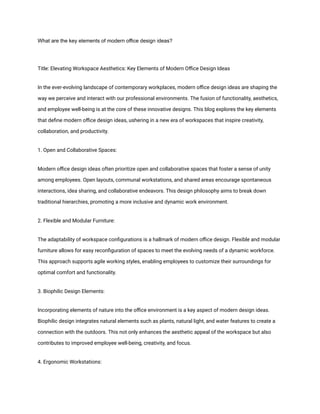 What are the key elements of modern office design ideas?
Title: Elevating Workspace Aesthetics: Key Elements of Modern Office Design Ideas
In the ever-evolving landscape of contemporary workplaces, modern office design ideas are shaping the
way we perceive and interact with our professional environments. The fusion of functionality, aesthetics,
and employee well-being is at the core of these innovative designs. This blog explores the key elements
that define modern office design ideas, ushering in a new era of workspaces that inspire creativity,
collaboration, and productivity.
1. Open and Collaborative Spaces:
Modern office design ideas often prioritize open and collaborative spaces that foster a sense of unity
among employees. Open layouts, communal workstations, and shared areas encourage spontaneous
interactions, idea sharing, and collaborative endeavors. This design philosophy aims to break down
traditional hierarchies, promoting a more inclusive and dynamic work environment.
2. Flexible and Modular Furniture:
The adaptability of workspace configurations is a hallmark of modern office design. Flexible and modular
furniture allows for easy reconfiguration of spaces to meet the evolving needs of a dynamic workforce.
This approach supports agile working styles, enabling employees to customize their surroundings for
optimal comfort and functionality.
3. Biophilic Design Elements:
Incorporating elements of nature into the office environment is a key aspect of modern design ideas.
Biophilic design integrates natural elements such as plants, natural light, and water features to create a
connection with the outdoors. This not only enhances the aesthetic appeal of the workspace but also
contributes to improved employee well-being, creativity, and focus.
4. Ergonomic Workstations:
 