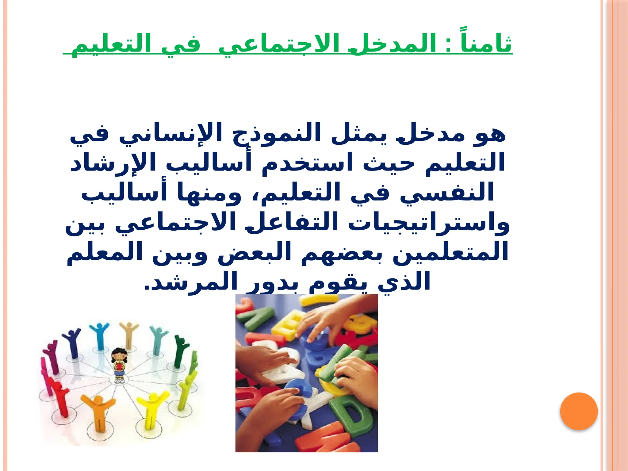 :
‫التعليم‬ ‫في‬ ‫االجتماعي‬ f
‫ل‬‫المدخ‬ ً‫ثامنا‬
‫في‬ ‫اإلنساني‬ ‫النموذج‬ ‫يمثل‬ f
‫ل‬‫مدخ‬ ‫هو‬
‫اإلرشاد‬ ‫أساليب‬ ‫استخدم‬ ‫حيث‬ ‫التعليم‬
‫أساليب‬ ‫ومنها‬ ،‫التعليم‬ ‫في‬ ‫النفسي‬
‫بين‬ ‫االجتماعي‬ f
‫ل‬‫التفاع‬ ‫واستراتيجيات‬
‫المعلم‬ ‫وبين‬ ‫البعض‬ ‫بعضهم‬ ‫المتعلمين‬
.‫المرشد‬ ‫بدور‬ ‫يقوم‬ ‫الذي‬
 