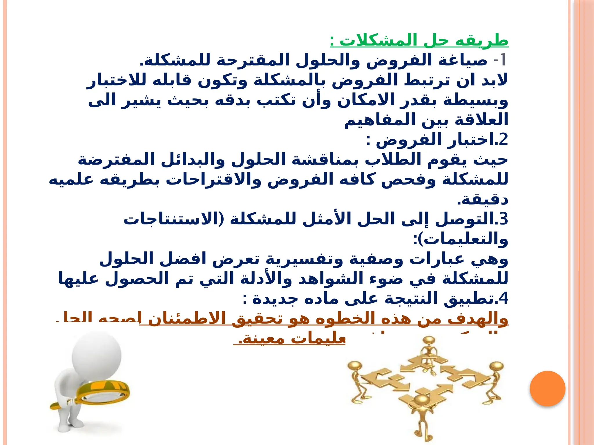 ‫المشكالت‬ ‫حل‬ ‫طريقه‬
:
1
-
.‫للمشكلة‬ ‫المقترحة‬ ‫والحلول‬ ‫الفروض‬ ‫صياغة‬
‫لالختبار‬ ‫قابله‬ ‫وتكون‬ ‫بالمشكلة‬ ‫الفروض‬ ‫ترتبط‬ ‫ان‬ ‫البد‬
‫الى‬ ‫يشير‬ ‫بحيث‬ ‫بدقه‬ ‫تكتب‬ ‫وأن‬ ‫االمكان‬ ‫بقدر‬ ‫وبسيطة‬
‫المفاهيم‬ ‫بين‬ ‫العالقة‬
2
: .
‫الفروض‬ ‫اختبار‬
‫المفترضة‬ ‫والبدائل‬ ‫الحلول‬ ‫بمناقشة‬ ‫الطالب‬ ‫يقوم‬ ‫حيث‬
‫علميه‬ ‫بطريقه‬ ‫واالقتراحات‬ ‫الفروض‬ ‫كافه‬ ‫وفحص‬ ‫للمشكلة‬
.‫دقيقة‬
3
( .
‫االستنتاجات‬ ‫للمشكلة‬ ‫األمثل‬ ‫الحل‬ ‫إلى‬ ‫التوصل‬
:)‫والتعليمات‬
‫الحلول‬ ‫افضل‬ ‫تعرض‬ ‫وتفسيرية‬ ‫وصفية‬ ‫عبارات‬ ‫وهي‬
‫عليها‬ ‫الحصول‬ ‫تم‬ ‫التي‬ ‫واألدلة‬ ‫الشواهد‬ ‫ضوء‬ ‫في‬ ‫للمشكلة‬
4
: .
‫جديدة‬ ‫ماده‬ ‫على‬ ‫النتيجة‬ ‫تطبيق‬
‫الحل‬ ‫لصحه‬ ‫االطمئنان‬ ‫تحقيق‬ ‫هو‬ ‫الخطوه‬ ‫هذه‬ ‫من‬ ‫والهدف‬
.‫معينة‬ ‫تعليمات‬ ‫صياغة‬ ‫من‬ ‫والتمكن‬
 