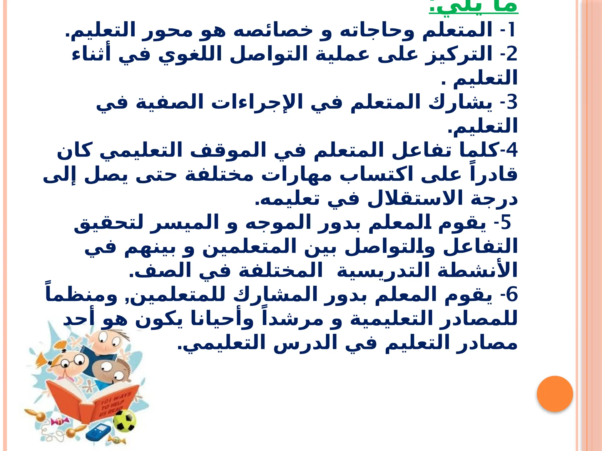 :‫يلي‬ ‫ما‬
1
. -
‫التعليم‬ ‫محور‬ ‫هو‬ ‫خصائصه‬ ‫و‬ ‫وحاجاته‬ ‫المتعلم‬
2
-
‫أثناء‬ ‫في‬ ‫اللغوي‬ ‫التواصل‬ ‫عملية‬ ‫على‬ ‫التركيز‬
. ‫التعليم‬
3
-
‫في‬ ‫الصفية‬ ‫اإلجراءات‬ ‫في‬ ‫المتعلم‬ ‫يشارك‬
.‫التعليم‬
4
-
‫كان‬ ‫التعليمي‬ ‫الموقف‬ ‫في‬ ‫المتعلم‬ ‫تفاعل‬ ‫كلما‬
‫إلى‬ ‫يصل‬ ‫حتى‬ ‫مختلفة‬ ‫مهارات‬ ‫اكتساب‬ ‫على‬ ً‫قادرا‬
.‫تعليمه‬ ‫في‬ ‫االستقالل‬ ‫درجة‬
5
-
‫لتحقيق‬ ‫الميسر‬ ‫و‬ ‫الموجه‬ ‫بدور‬ ‫لمعلم‬f
‫ا‬ ‫يقوم‬
‫في‬ ‫بينهم‬ ‫و‬ ‫المتعلمين‬ ‫بين‬ ‫لتواصل‬f
‫ا‬‫و‬ ‫التفاعل‬
.‫الصف‬ ‫في‬ ‫المختلفة‬ ‫التدريسية‬ ‫األنشطة‬
6
, -
ً‫ومنظما‬ ‫للمتعلمين‬ ‫المشارك‬ ‫بدور‬ ‫المعلم‬ ‫يقوم‬
‫أحد‬ ‫هو‬ ‫يكون‬ ‫وأحيانا‬ ً‫مرشدا‬ ‫و‬ ‫التعليمية‬ ‫للمصادر‬
.‫التعليمي‬ ‫الدرس‬ ‫في‬ ‫التعليم‬ ‫مصادر‬
 