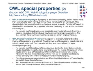 Introduction to Ontology Concepts and Terminology / Steven J. Miller

DC-2013 Tutorial (Lisbon, Portugal)

OWL special properties (2)
(Source: W3C OWL Web Ontology Language Overview:
http://www.w3.org/TR/owl-features/)
OWL Functional Property: If a property is a FunctionalProperty, then it has no more
than one value for each individual (it may have no values for an individual). This
characteristic has been referred to as having a unique property. FunctionalProperty is
shorthand for stating that the property's minimum cardinality is zero and its maximum
cardinality is 1.
For example, hasPrimaryEmployer may be stated to be a FunctionalProperty. From this a
reasoner may deduce that no individual may have more than one primary employer. This
does not imply that every Person must have at least one primary employer however.

OWL Inverse Functional Property: If a property is inverse functional then the
inverse of the property is functional. Thus the inverse of the property has at most one
value for each individual. This characteristic has also been referred to as an
unambiguous property.
For example, hasUSSocialSecurityNumber (a unique identifier for United States residents)
may be stated to be inverse functional (or unambiguous). The inverse of this property (which
may be referred to as isTheSocialSecurityNumberFor) has at most one value for any
individual in the class of social security numbers. Thus any one person's social security
number is the only value for their isTheSocialSecurityNumberFor property.
From this a reasoner can deduce that no two different individual instances of Person have the
identical US Social Security Number.
Also, a reasoner can deduce that if two instances of Person have the same social security
number, then those two instances refer to the same individual.
127

 