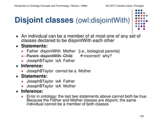 Introduction to Ontology Concepts and Terminology / Steven J. Miller

DC-2013 Tutorial (Lisbon, Portugal)

Disjoint classes (owl:disjointWith)
An individual can be a member of at most one of any set of
classes declared to be disjointWith each other
Statements:
Father disjointWith Mother [i.e., biological parents]
Parent disjointWith Child
incorrect! why?
JosephBTaylor isA Father

Inference:
JosephBTaylor cannot be a Mother

Statements:
JosephBTaylor isA Father
JosephBTaylor isA Mother

Inference:
Error in ontology: the last two statements above cannot both be true.
Because the Father and Mother classes are disjoint, the same
individual cannot be a member of both classes
136

 