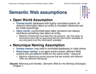 Introduction to Ontology Concepts and Terminology / Steven J. Miller

DC-2013 Tutorial (Lisbon, Portugal)

Semantic Web assumptions
Open World Assumption
Closed world: databases with tightly controlled content; all
relevant information about an entity is included; inferences can
be made accordingly
Open world: uncontrolled open data; someone can always
contribute something new about an entity
Machine inferencing must take this into account: “we may draw no
conclusions that rely on assuming that the information available at
any one point is all the information available”

Nonunique Naming Assumption
Unique names: may hold in controlled databases or triple stores
Nonunique names: in an open world context, different Web
authors will use different URIs for the same entity / resource
Machine inferencing cannot assume that two entities with different
URIs are different individuals

Source: Allemang and Hendler, Semantic Web for the Working Ontologist,
Chapter 1.
14

 