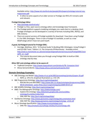 Introduction to Ontology Concepts and Terminology

DC-2013 Tutorial

Available online: http://www-ksl.stanford.edu/people/dlm/papers/ontology-tutorial-noymcguinness.pdf
• It refers to some aspects of an older version or Protégé, but 95% of it remains valid
and relevant.
Protégé Ontology Editor
• http://protege.stanford.edu/
• Protégé is a free, open source ontology editor and knowledge-base framework.
• The Protégé platform supports modeling ontologies via a web client or a desktop client.
Protégé ontologies can be developed in a variety of formats including OWL, RDF(S), and
XML Schema.
• There are several versions of Protégé available for download. I have been using Protégé
4.1 for OWL Ontologies. There is now a Protégé 4.3 available, as well as a new
WebProtege which I have not used myself.
A good, full-fledged tutorial for Protégé-OWL:
• Horridge, Matthew. 2011. "A Practical Guide To Building OWL Ontologies: Using Protégé 4
and CO-ODE Tools." Edition 1.3. The University Of Manchester. Available online:
http://owl.cs.manchester.ac.uk/tutorials/protegeowltutorial/resources/ProtegeOWLTutor
ialP4_v1_3.pdf
• This tutorial document takes you through using Protégé OWL to build an OWL
ontology step-by-step.
Other RDF and ontology editors to be aware of:
• TopBraid Composer: http://www.topquadrant.com/products/TB_Composer.html
• Altova SemanticWorks: http://www.altova.com/semanticworks.html

Domain Ontology Examples:
•
•

•
•

•
•

ABC Ontology and Model: http://www.nii.ac.jp/dc2001/proceedings/product/paper-26.pdf
o RDFS: p. 170-171; Graphical illustrations: p. 172-176
BBC Programmes Ontology: http://purl.org/ontology/po/
o RDF/N3 file (not RDF/XML): http://www.bbc.co.uk/go/ontologies/programmes/200909-07.shtml/ext/_auto/-/http://purl.org/ontology/po/2009-09-07.n3
BBC Wildlife Ontology: http://purl.org/ontology/wo/
BIBO: The Bibliographic Ontology: http://bibliontology.com/
o Explore the ontology: http://bibotools.googlecode.com/svn/biboontology/trunk/doc/index.html
o OWL RDF file: http://purl.org/ontology/bibo/
GeoNames Ontology: http://www.geonames.org/ontology/documentation.html
o OWL RDF file: http://www.geonames.org/ontology/ontology_v3.01.rdf
Music Ontology Specification: http://www.musicontology.com/
o OWL file: http://motools.sourceforge.net/doc/musicontology.rdfs

Steven J. Miller

158

 