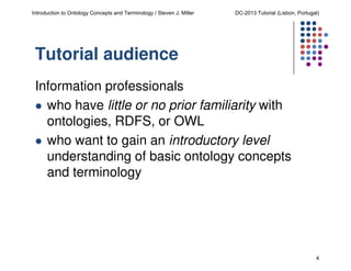 Introduction to Ontology Concepts and Terminology / Steven J. Miller

DC-2013 Tutorial (Lisbon, Portugal)

Tutorial audience
Information professionals
who have little or no prior familiarity with
ontologies, RDFS, or OWL
who want to gain an introductory level
understanding of basic ontology concepts
and terminology

4

 