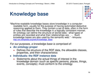 Introduction to Ontology Concepts and Terminology / Steven J. Miller

DC-2013 Tutorial (Lisbon, Portugal)

Knowledge base
“Machine-readable knowledge bases store knowledge in a computerreadable form, usually for the purpose of having automated deductive
reasoning applied to them. They contain a set of data, often in the form
of rules that describe the knowledge in a logically consistent manner.
An ontology can define the structure of stored data - what types of
entities are recorded and what their relationships are. … Such
knowledge bases are also used by the semantic web.” --Wikipedia:
http://en.wikipedia.org/wiki/Knowledge_base

For our purposes, a knowledge base is comprised of:
An ontology proper
Defines the structure of the RDF data, the allowable classes,
properties, and their characteristics
Individuals: the RDF instance data
Statements about the actual things of interest in the
knowledge domain (such as specific persons, places, things,
events, concepts); must conform to the ontology
59

 