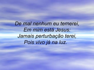 De mal nenhum eu temerei,
Em mim está Jesus:
Jamais perturbação terei,
Pois vivo já na luz.
 
