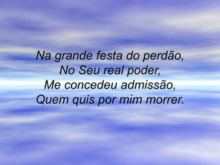 Na grande festa do perdão,
No Seu real poder,
Me concedeu admissão,
Quem quis por mim morrer.
 