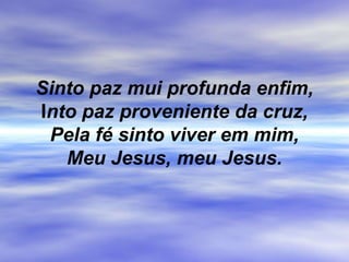 Sinto paz mui profunda enfim,
Into paz proveniente da cruz,
Pela fé sinto viver em mim,
Meu Jesus, meu Jesus.
 