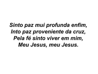 Sinto paz mui profunda enfim,
Into paz proveniente da cruz,
Pela fé sinto viver em mim,
Meu Jesus, meu Jesus.
 