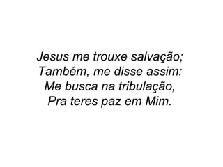 Jesus me trouxe salvação;
Também, me disse assim:
Me busca na tribulação,
Pra teres paz em Mim.
 