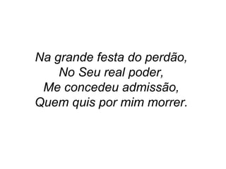 Na grande festa do perdão,
No Seu real poder,
Me concedeu admissão,
Quem quis por mim morrer.
 