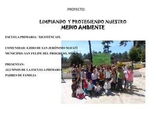 PROYECTO:


                    LIMPIANDO Y PROTEGIENDO NUESTRO
                                MEDIO AMBIENTE
ESCUELA PRIMARIA: XICOTÉNCATL


COMUNIDAD: EJIDO DE SAN JERÓNIMO MAVATÍ
MUNICIPIO: SAN FELIPE DEL PROGRESO, MÉX.


PRESENTAN:
ALUMNOS DE LA ESCUELA PRIMARIA
PADRES DE FAMILIA
 