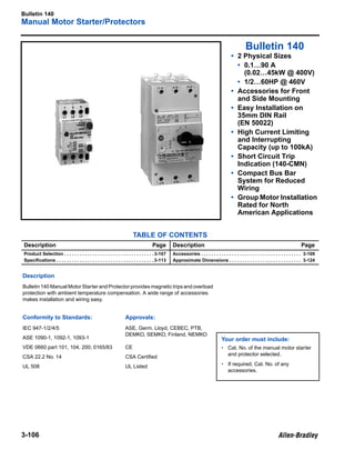 Bulletin 140
Manual Motor Starter/Protectors
3-106
3
Bulletin 140
• 2 Physical Sizes
• 0.1…90 A
(0.02…45kW @ 400V)
• 1/2…60HP @ 460V
• Accessories for Front
and Side Mounting
• Easy Installation on
35mm DIN Rail
(EN 50022)
• High Current Limiting
and Interrupting
Capacity (up to 100kA)
• Short Circuit Trip
Indication (140-CMN)
• Compact Bus Bar
System for Reduced
Wiring
• Group Motor Installation
Rated for North
American Applications
TABLE OF CONTENTS
Description Page Description Page
Product Selection . . . . . . . . . . . . . . . . . . . . . . . . . . . . . . . . . . .3-107
Speciﬁcations . . . . . . . . . . . . . . . . . . . . . . . . . . . . . . . . . . . . . .3-113
Accessories . . . . . . . . . . . . . . . . . . . . . . . . . . . . . . . . . . . . . . . 3-109
Approximate Dimensions . . . . . . . . . . . . . . . . . . . . . . . . . . . . 3-124
Description
Bulletin 140 Manual Motor Starter and Protector provides magnetic trips and overload
protection with ambient temperature compensation. A wide range of accessories
makes installation and wiring easy.
Conformity to Standards: Approvals:
IEC 947-1/2/4/5 ASE, Germ. Lloyd, CEBEC, PTB,
DEMKO, SEMKO, Finland, NEMKO
ASE 1090-1, 1092-1, 1093-1 Your order must include:
• Cat. No. of the manual motor starter
and protector selected.
• If required, Cat. No. of any
accessories.
VDE 0660 part 101, 104, 200; 0165/83 CE
CSA 22.2 No. 14 CSA Certiﬁed
UL 508 UL Listed
 