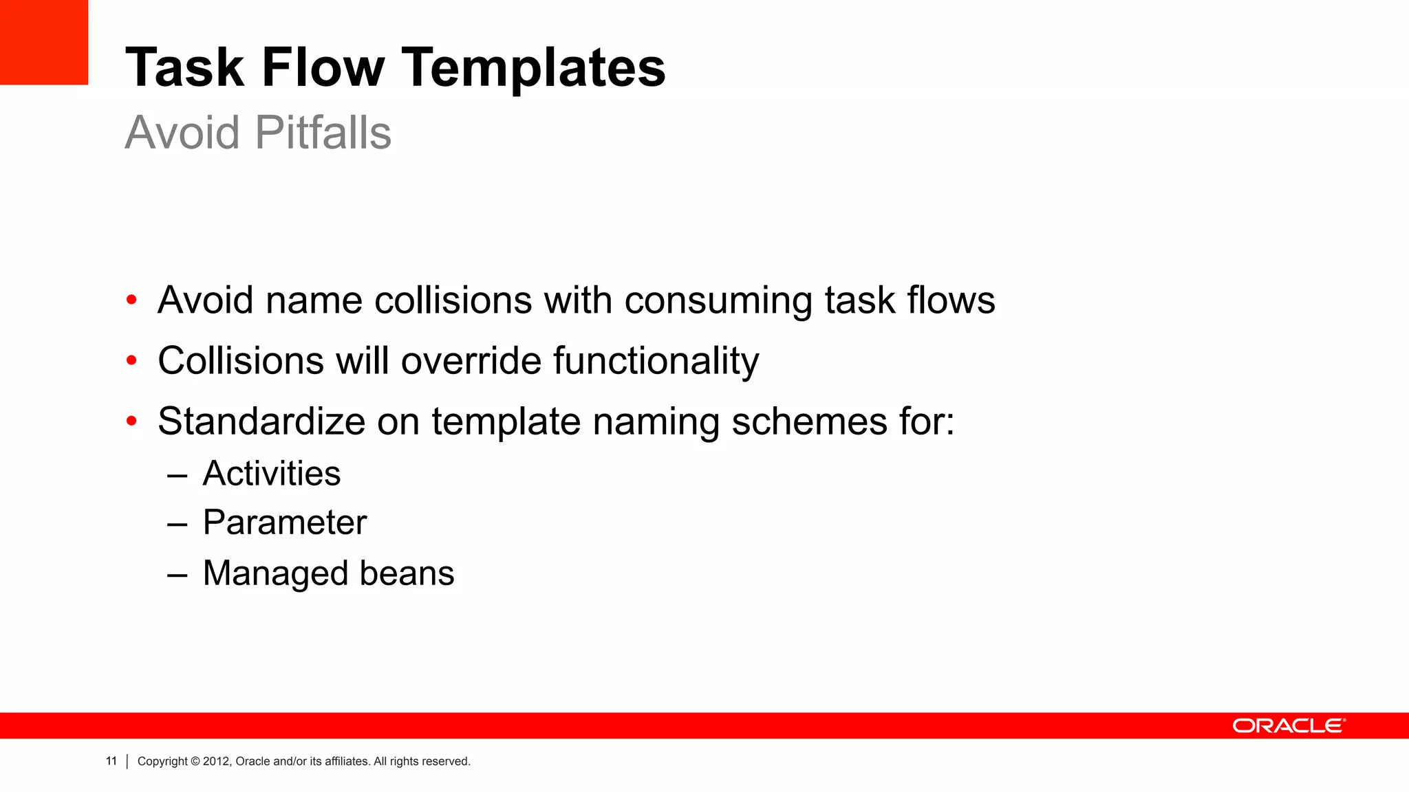 11 Copyright © 2012, Oracle and/or its affiliates. All rights reserved.
Task Flow Templates
•  Avoid name collisions with consuming task flows
•  Collisions will override functionality
•  Standardize on template naming schemes for:
–  Activities
–  Parameter
–  Managed beans
Avoid Pitfalls
 