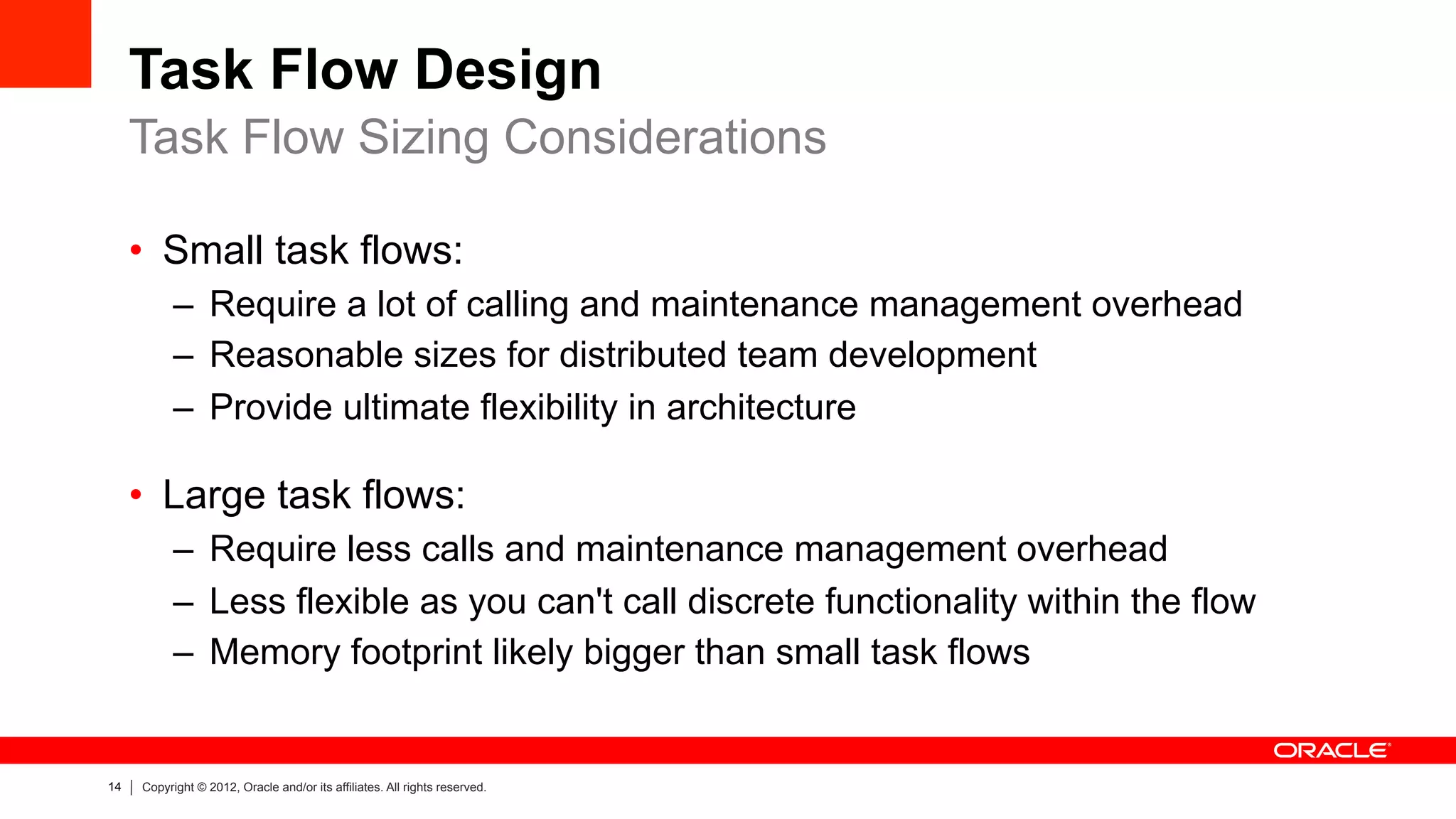 14 Copyright © 2012, Oracle and/or its affiliates. All rights reserved.
Task Flow Design
•  Small task flows:
–  Require a lot of calling and maintenance management overhead
–  Reasonable sizes for distributed team development
–  Provide ultimate flexibility in architecture
•  Large task flows:
–  Require less calls and maintenance management overhead
–  Less flexible as you can't call discrete functionality within the flow
–  Memory footprint likely bigger than small task flows
Task Flow Sizing Considerations
 